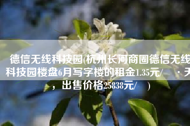 德信无线科技园(杭州长河商圈德信无线科技园楼盘6月写字楼的租金1.35元/㎡·天，出售价格25838元/㎡)