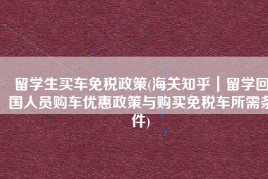 留学生买车免税政策(海关知乎｜留学回国人员购车优惠政策与购买免税车所需条件)