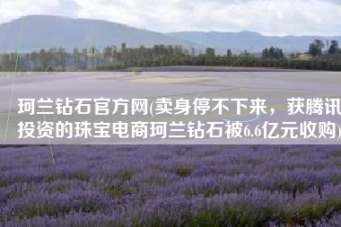 珂兰钻石官方网(卖身停不下来，获腾讯投资的珠宝电商珂兰钻石被6.6亿元收购)