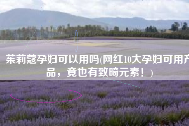 茱莉蔻孕妇可以用吗(网红10大孕妇可用产品，竟也有致畸元素！)