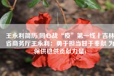 王永利简历(同心战“疫”第一线丨吉林省商务厅王永利：勇于担当甘于奉献 为保供稳供贡献力量)