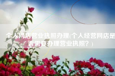 个人网店营业执照办理(个人经营网店是否需要办理营业执照？)