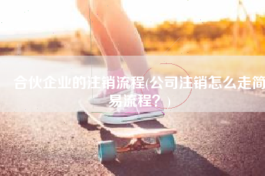合伙企业的注销流程(公司注销怎么走简易流程？)
