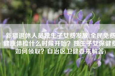 新疆退休人员独生子女费发放(全民免费健康体检什么时候开始？独生子女保健费如何领取？自治区卫健委来解答)