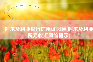 阿尔及利亚银行信用证风险(阿尔及利亚贸易收汇风险提示)