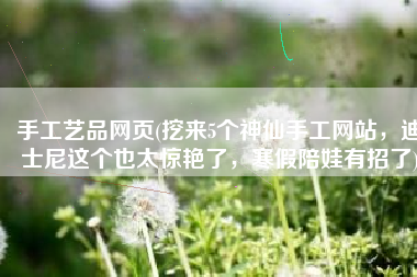 手工艺品网页(挖来5个神仙手工网站，迪士尼这个也太惊艳了，寒假陪娃有招了)