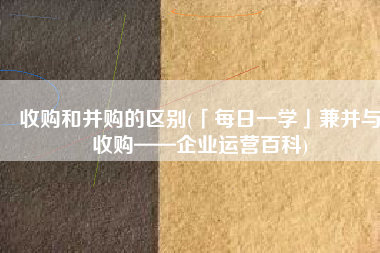 收购和并购的区别(「每日一学」兼并与收购——企业运营百科)