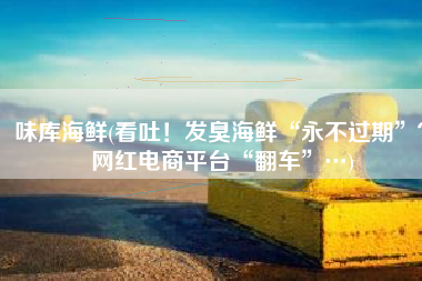 味库海鲜(看吐！发臭海鲜“永不过期”？网红电商平台“翻车”…)