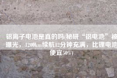 铝离子电池是真的吗(秘研“铝电池”被曝光，1200km续航12分钟充满，比锂电池便宜50%)