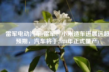 雷军电动汽车(雷军：小米造车进展远超预期，汽车将于2024年正式量产)