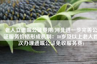 老人立遗嘱公证费用(河北进一步完善公证服务价格形成机制：80岁及以上老人首次办理遗嘱公证免收服务费)