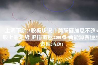 上调下余(A股板块说丨美联储加息不改A股上涨走势 沪指重返3300点 新能源赛道股表现活跃)