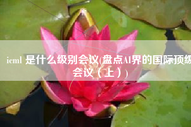 icml 是什么级别会议(盘点AI界的国际顶级会议（上）)