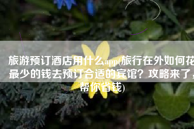 旅游预订酒店用什么app(旅行在外如何花最少的钱去预订合适的宾馆？攻略来了，帮你省钱)