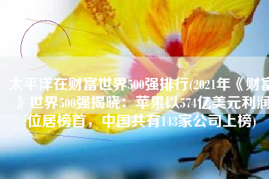 太平洋在财富世界500强排行(2021年《财富》世界500强揭晓：苹果以574亿美元利润位居榜首，中国共有143家公司上榜)