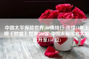 中国太平保险世界500强排行(连续11年上榜《财富》世界500强 中国太保排名大幅跃升至158 位)
