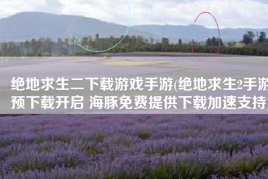 绝地求生二下载游戏手游(绝地求生2手游预下载开启 海豚免费提供下载加速支持)