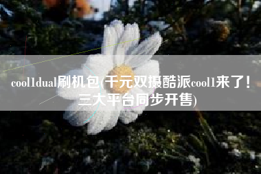 cool1dual刷机包(千元双摄酷派cool1来了！ 三大平台同步开售)