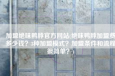 加盟绝味鸭脖官方网站(绝味鸭脖加盟费多少钱？3种加盟模式？加盟条件和流程很简单？)