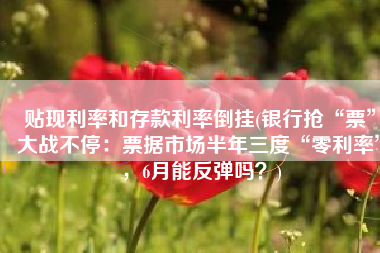 贴现利率和存款利率倒挂(银行抢“票”大战不停：票据市场半年三度“零利率”，6月能反弹吗？)