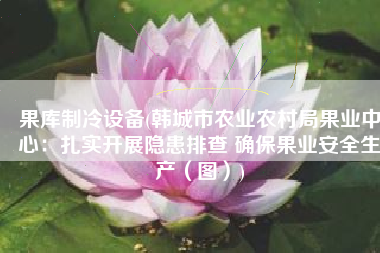 果库制冷设备(韩城市农业农村局果业中心：扎实开展隐患排查 确保果业安全生产（图）)