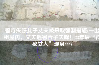 警方失踪女子丈夫被采取强制措施(一出租屋内，丈夫遇害妻子失踪！23年后“神秘女人”现身…)