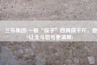 三乐集团(一根“筷子”四两拨千斤，她让北斗信号更清晰)