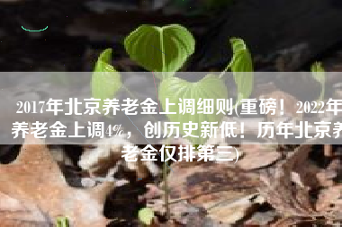 2017年北京养老金上调细则(重磅！2022年养老金上调4%，创历史新低！历年北京养老金仅排第三)