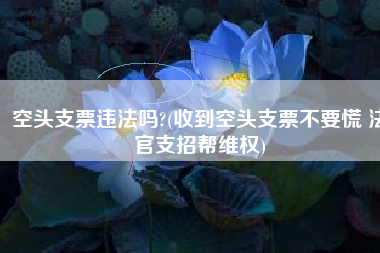 空头支票违法吗?(收到空头支票不要慌 法官支招帮维权)