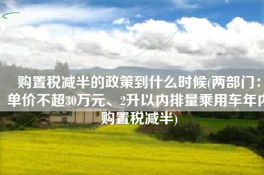 购置税减半的政策到什么时候(两部门：单价不超30万元、2升以内排量乘用车年内购置税减半)