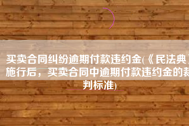 买卖合同纠纷逾期付款违约金(《民法典》施行后，买卖合同中逾期付款违约金的裁判标准)