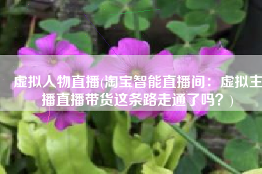 虚拟人物直播(淘宝智能直播间：虚拟主播直播带货这条路走通了吗？)