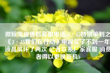 微鲸电视售后客服电话(3·15特别策划之《3·15我们在行动》电视买了不到一年 液晶屏坏了两次 记者联系厂家客服 消费者得以更换新机)