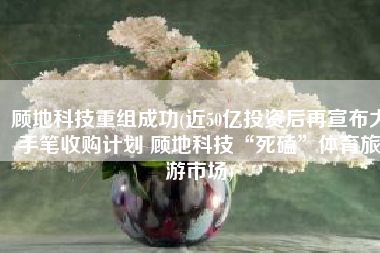 顾地科技重组成功(近50亿投资后再宣布大手笔收购计划 顾地科技“死磕”体育旅游市场)