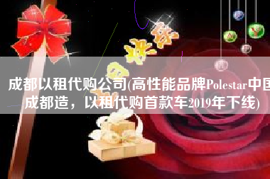 成都以租代购公司(高性能品牌Polestar中国成都造，以租代购首款车2019年下线)