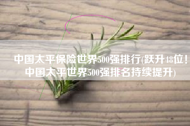 中国太平保险世界500强排行(跃升48位！中国太平世界500强排名持续提升)