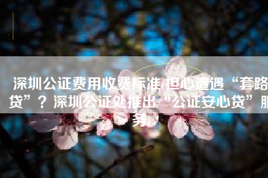 深圳公证费用收费标准(担心遭遇“套路贷”？深圳公证处推出“公证安心贷”服务)