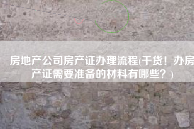 房地产公司房产证办理流程(干货！办房产证需要准备的材料有哪些？)