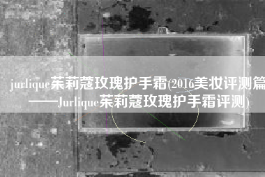 jurlique茱莉蔻玫瑰护手霜(2016美妆评测篇——Jurlique茱莉蔻玫瑰护手霜评测)