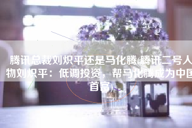 腾讯总裁刘炽平还是马化腾(腾讯二号人物刘炽平：低调投资，帮马化腾成为中国首富)