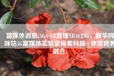 富媒体消息(5G+VR直播XRACING，新华网咪咕5G富媒体实验室探索科技+体娱跨界融合)