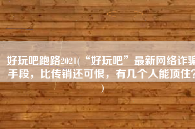 好玩吧跑路2021(“好玩吧”最新网络诈骗手段，比传销还可恨，有几个人能顶住？)