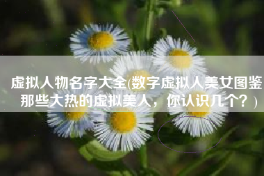 虚拟人物名字大全(数字虚拟人美女图鉴：那些大热的虚拟美人，你认识几个？)