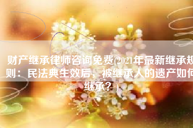 财产继承律师咨询免费(2021年最新继承规则：民法典生效后，被继承人的遗产如何继承？)