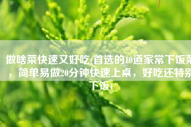 做啥菜快速又好吃(首选的10道家常下饭菜，简单易做20分钟快速上桌，好吃还特别下饭)