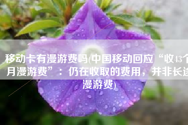 移动卡有漫游费吗(中国移动回应“收43个月漫游费”：仍在收取的费用，并非长途漫游费)