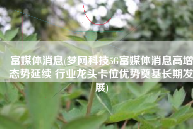 富媒体消息(梦网科技5G富媒体消息高增态势延续 行业龙头卡位优势奠基长期发展)