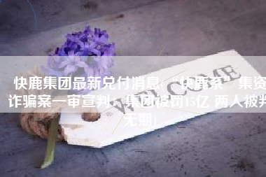 快鹿集团最新兑付消息(“快鹿系”集资诈骗案一审宣判：集团被罚15亿 两人被判无期)