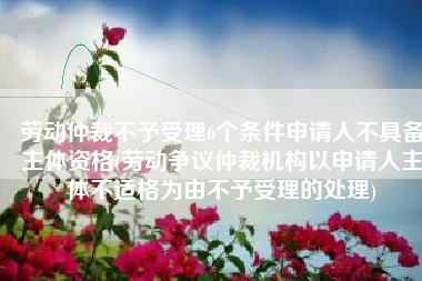 劳动仲裁不予受理6个条件申请人不具备主体资格(劳动争议仲裁机构以申请人主体不适格为由不予受理的处理)