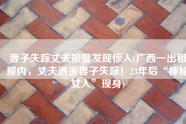 妻子失踪丈夫报警发现惊人(广西一出租屋内，丈夫遇害妻子失踪！23年后“神秘女人”现身)